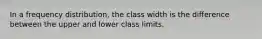 In a frequency distribution, the class width is the difference between the upper and lower class limits.