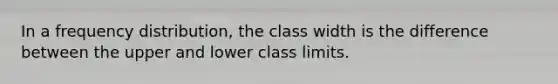 In a frequency distribution, the class width is the difference between the upper and lower class limits.