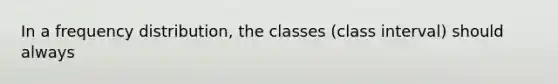 In a frequency distribution, the classes (class interval) should always