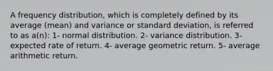 A frequency distribution, which is completely defined by its average (mean) and variance or standard deviation, is referred to as a(n): 1- normal distribution. 2- variance distribution. 3- expected rate of return. 4- average geometric return. 5- average arithmetic return.