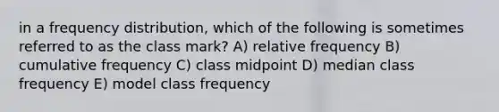 in a frequency distribution, which of the following is sometimes referred to as the class mark? A) relative frequency B) cumulative frequency C) class midpoint D) median class frequency E) model class frequency