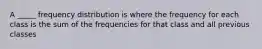 A _____ frequency distribution is where the frequency for each class is the sum of the frequencies for that class and all previous classes