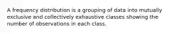 A frequency distribution is a grouping of data into mutually exclusive and collectively exhaustive classes showing the number of observations in each class.