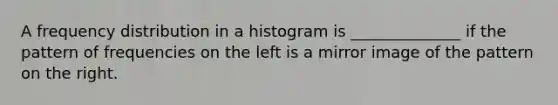 A frequency distribution in a histogram is ______________ if the pattern of frequencies on the left is a mirror image of the pattern on the right.