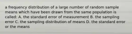 a <a href='https://www.questionai.com/knowledge/kBageYpRHz-frequency-distribution' class='anchor-knowledge'>frequency distribution</a> of a large number of random sample means which have been drawn from the same population is called: A. the standard error of measurement B. the sampling error C. the sampling distribution of means D. the standard error or the means