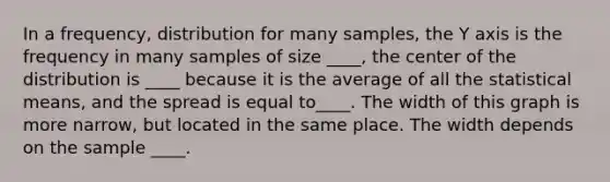 In a frequency, distribution for many samples, the Y axis is the frequency in many samples of size ____, the center of the distribution is ____ because it is the average of all the statistical means, and the spread is equal to____. The width of this graph is more narrow, but located in the same place. The width depends on the sample ____.