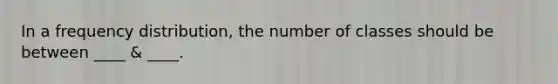 In a frequency distribution, the number of classes should be between ____ & ____.