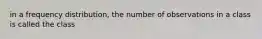 in a frequency distribution, the number of observations in a class is called the class