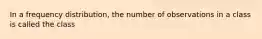 In a frequency distribution, the number of observations in a class is called the class