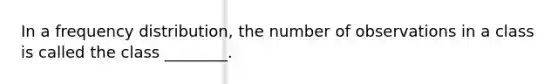 In a frequency distribution, the number of observations in a class is called the class ________.