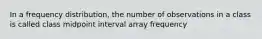 In a frequency distribution, the number of observations in a class is called class midpoint interval array frequency