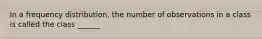 In a frequency distribution, the number of observations in a class is called the class ______