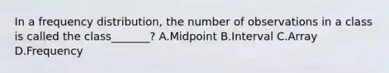 In a frequency distribution, the number of observations in a class is called the class_______? A.Midpoint B.Interval C.Array D.Frequency