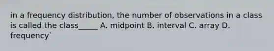 in a frequency distribution, the number of observations in a class is called the class_____ A. midpoint B. interval C. array D. frequency`