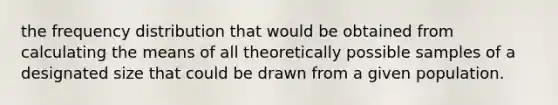 the frequency distribution that would be obtained from calculating the means of all theoretically possible samples of a designated size that could be drawn from a given population.