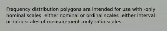 Frequency distribution polygons are intended for use with -only nominal scales -either nominal or ordinal scales -either interval or ratio scales of measurement -only ratio scales