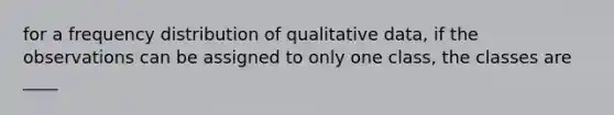 for a <a href='https://www.questionai.com/knowledge/kBageYpRHz-frequency-distribution' class='anchor-knowledge'>frequency distribution</a> of qualitative data, if the observations can be assigned to only one class, the classes are ____