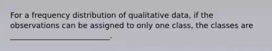 For a frequency distribution of qualitative data, if the observations can be assigned to only one class, the classes are __________________________.