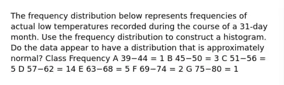 The frequency distribution below represents frequencies of actual low temperatures recorded during the course of a​ 31-day month. Use the frequency distribution to construct a histogram. Do the data appear to have a distribution that is approximately​ normal? Class Frequency A 39−44 = 1 B 45−50 = 3 C 51−56 = 5 D 57−62 = 14 E 63−68 = 5 F 69−74 = 2 G 75−80 = 1