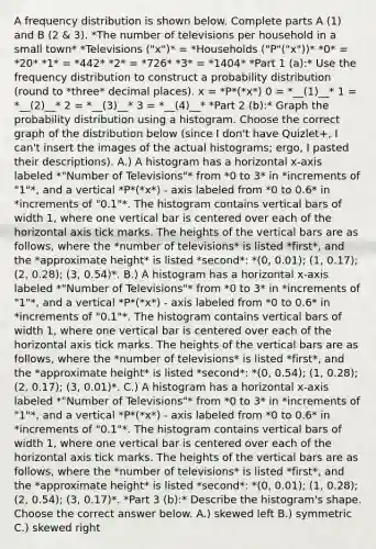 A frequency distribution is shown below. Complete parts​ A (1) and​ B (2 & 3). *The number of televisions per household in a small town* *Televisions ("x")* = *Households ("P"("x"))* *0* = *20* *1* = *442* *2* = *726* *3* = *1404* *Part 1 (a):* Use the frequency distribution to construct a probability distribution (round to *three* decimal places). x = *​P*(*x*) 0 = *__(1)__* 1 = *__(2)__* 2 = *__(3)__* 3 = *__(4)__* *Part 2 ​(b):* Graph the probability distribution using a histogram. Choose the correct graph of the distribution below (since I don't have Quizlet+, I can't insert the images of the actual histograms; ergo, I pasted their descriptions). A.) A histogram has a horizontal x-axis labeled *"Number of Televisions"* from *0 to 3* in *increments of "1"*, and a vertical *P*(*x*) - axis labeled from *0 to 0.6* in *increments of "0.1"*. The histogram contains vertical bars of width 1, where one vertical bar is centered over each of the horizontal axis tick marks. The heights of the vertical bars are as follows, where the *number of televisions* is listed *first*, and the *approximate height* is listed *second*: *(0, 0.01); (1, 0.17); (2, 0.28); (3, 0.54)*. B.) A histogram has a horizontal x-axis labeled *"Number of Televisions"* from *0 to 3* in *increments of "1"*, and a vertical *P*(*x*) - axis labeled from *0 to 0.6* in *increments of "0.1"*. The histogram contains vertical bars of width 1, where one vertical bar is centered over each of the horizontal axis tick marks. The heights of the vertical bars are as follows, where the *number of televisions* is listed *first*, and the *approximate height* is listed *second*: *(0, 0.54); (1, 0.28); (2, 0.17); (3, 0.01)*. C.) A histogram has a horizontal x-axis labeled *"Number of Televisions"* from *0 to 3* in *increments of "1"*, and a vertical *P*(*x*) - axis labeled from *0 to 0.6* in *increments of "0.1"*. The histogram contains vertical bars of width 1, where one vertical bar is centered over each of the horizontal axis tick marks. The heights of the vertical bars are as follows, where the *number of televisions* is listed *first*, and the *approximate height* is listed *second*: *(0, 0.01); (1, 0.28); (2, 0.54); (3, 0.17)*. *Part 3 (b):* Describe the​ histogram's shape. Choose the correct answer below. A.) skewed left B.) symmetric C.) skewed right