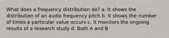 What does a frequency distribution do? a. It shows the distribution of an audio frequency pitch b. It shows the number of times a particular value occurs c. It monitors the ongoing results of a research study d. Both A and B