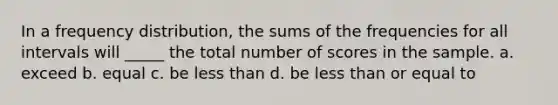 In a frequency distribution, the sums of the frequencies for all intervals will _____ the total number of scores in the sample. a. exceed b. equal c. be less than d. be less than or equal to