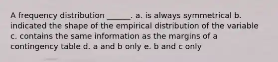 A frequency distribution ______. a. is always symmetrical b. indicated the shape of the empirical distribution of the variable c. contains the same information as the margins of a contingency table d. a and b only e. b and c only