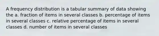 A frequency distribution is a tabular summary of data showing the a. fraction of items in several classes b. percentage of items in several classes c. relative percentage of items in several classes d. number of items in several classes