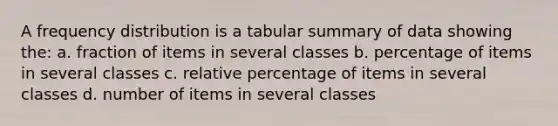 A frequency distribution is a tabular summary of data showing the: a. fraction of items in several classes b. percentage of items in several classes c. relative percentage of items in several classes d. number of items in several classes