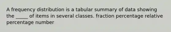 A frequency distribution is a tabular summary of data showing the _____ of items in several classes. fraction percentage relative percentage number