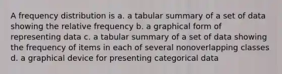 A frequency distribution is a. a tabular summary of a set of data showing the relative frequency b. a graphical form of representing data c. a tabular summary of a set of data showing the frequency of items in each of several nonoverlapping classes d. a graphical device for presenting categorical data