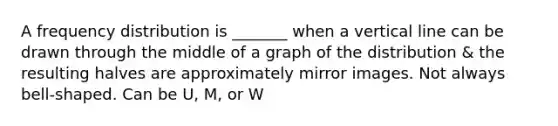 A frequency distribution is _______ when a vertical line can be drawn through the middle of a graph of the distribution & the resulting halves are approximately mirror images. Not always bell-shaped. Can be U, M, or W