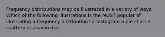 Frequency distributions may be illustrated in a variety of ways. Which of the following illustrations is the MOST popular of illustrating a frequency distribution? a histogram a pie chart a scatterplot a radio dial