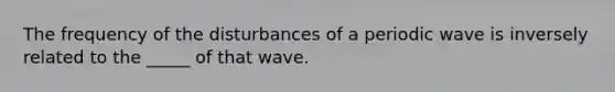 The frequency of the disturbances of a periodic wave is inversely related to the _____ of that wave.