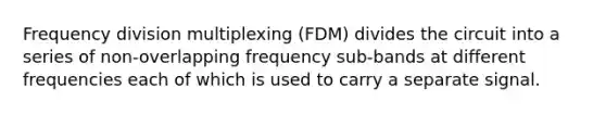 Frequency division multiplexing (FDM) divides the circuit into a series of non-overlapping frequency sub-bands at different frequencies each of which is used to carry a separate signal.