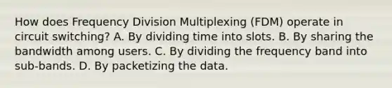 How does Frequency Division Multiplexing (FDM) operate in circuit switching? A. By dividing time into slots. B. By sharing the bandwidth among users. C. By dividing the frequency band into sub-bands. D. By packetizing the data.