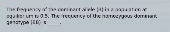 The frequency of the dominant allele (B) in a population at equilibrium is 0.5. The frequency of the homozygous dominant genotype (BB) is _____.