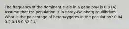 The frequency of the dominant allele in a gene pool is 0.8 (A). Assume that the population is in Hardy-Weinberg equilibrium. What is the percentage of heterozygotes in the population? 0.04 0.2 0.16 0.32 0.4