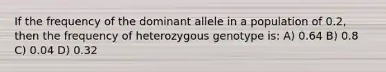 If the frequency of the dominant allele in a population of 0.2, then the frequency of heterozygous genotype is: A) 0.64 B) 0.8 C) 0.04 D) 0.32