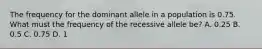 The frequency for the dominant allele in a population is 0.75. What must the frequency of the recessive allele be? A. 0.25 B. 0.5 C. 0.75 D. 1