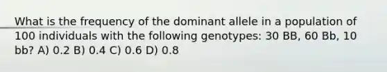 What is the frequency of the dominant allele in a population of 100 individuals with the following genotypes: 30 BB, 60 Bb, 10 bb? A) 0.2 B) 0.4 C) 0.6 D) 0.8