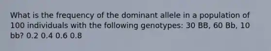 What is the frequency of the dominant allele in a population of 100 individuals with the following genotypes: 30 BB, 60 Bb, 10 bb? 0.2 0.4 0.6 0.8