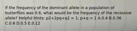 If the frequency of the dominant allele in a population of butterflies was 0.6, what would be the frequency of the recessive allele? Helpful Hints: p2+2pq+q2 = 1; p+q = 1 A.0.4 B.0.36 C.0.6 D.0.5 E.0.12