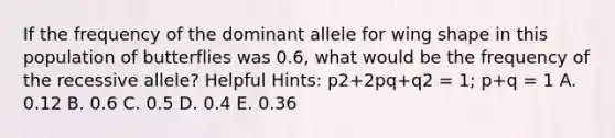 If the frequency of the dominant allele for wing shape in this population of butterflies was 0.6, what would be the frequency of the recessive allele? Helpful Hints: p2+2pq+q2 = 1; p+q = 1 A. 0.12 B. 0.6 C. 0.5 D. 0.4 E. 0.36