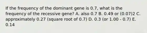 If the frequency of the dominant gene is 0.7, what is the frequency of the recessive gene? A. also 0.7 B. 0.49 or (0.07)2 C. approximately 0.27 (square root of 0.7) D. 0.3 (or 1.00 - 0.7) E. 0.14