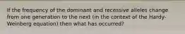 If the frequency of the dominant and recessive alleles change from one generation to the next (in the context of the Hardy-Weinberg equation) then what has occurred?