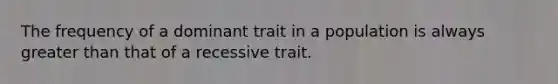 The frequency of a dominant trait in a population is always greater than that of a recessive trait.