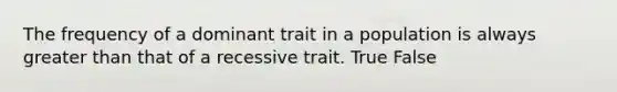 The frequency of a dominant trait in a population is always greater than that of a recessive trait. True False