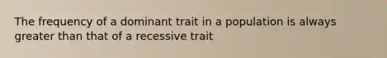 The frequency of a dominant trait in a population is always greater than that of a recessive trait