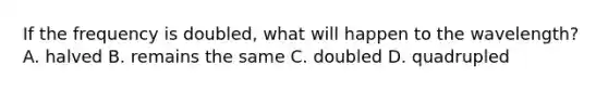 If the frequency is doubled, what will happen to the wavelength? A. halved B. remains the same C. doubled D. quadrupled